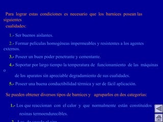 Para lograr estas condiciones es necesario que los barnices posean las
siguientes
cualidades:
1.- Ser buenos aislantes.
2.- Formar películas homogéneas impermeables y resistentes a los agentes
externos.
3.- Poseer un buen poder penetrante y cementante.
4.- Soportar por largo tiempo la temperatura de funcionamiento de las máquinas
o
de los aparatos sin apreciable degradamiento de sus cualidades.
5.- Poseer una buena conductibilidad térmica y ser de fácil aplicación.
Se pueden obtener diversos tipos de barnices y agruparlos en dos categorías:
1.- Los que reaccionan con el calor y que normalmente están constituidos por
resinas termoendurecibles.
 