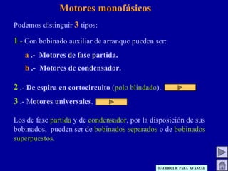 Motores monofásicos
Podemos distinguir 3 tipos:
1.- Con bobinado auxiliar de arranque pueden ser:
a .- Motores de fase partida.
b .- Motores de condensador.
2 .- De espira en cortocircuito (polo blindado).
3 .- Motores universales.
Los de fase partida y de condensador, por la disposición de sus
bobinados, pueden ser de bobinados separados o de bobinados
superpuestos.
HACER CLIC PARA AVANZAR
 