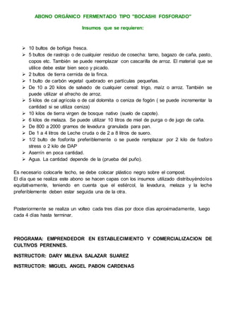ABONO ORGÁNICO FERMENTADO TIPO "BOCASHI FOSFORADO"
Insumos que se requieren:
 10 bultos de boñiga fresca.
 5 bultos de rastrojo o de cualquier residuo de cosecha: tamo, bagazo de caña, pasto,
copos etc. También se puede reemplazar con cascarilla de arroz. El material que se
utilice debe estar bien seco y picado.
 2 bultos de tierra cernida de la finca.
 1 bulto de carbón vegetal quebrado en partículas pequeñas.
 De 10 a 20 kilos de salvado de cualquier cereal: trigo, maíz o arroz. También se
puede utilizar el afrecho de arroz.
 5 kilos de cal agrícola o de cal dolomita o ceniza de fogón ( se puede incrementar la
cantidad si se utiliza ceniza)
 10 kilos de tierra virgen de bosque nativo (suelo de capote).
 6 kilos de melaza. Se puede utilizar 10 litros de miel de purga o de jugo de caña.
 De 800 a 2000 gramos de levadura granulada para pan.
 De 1 a 4 litros de Leche cruda o de 2 a 8 litros de suero.
 1/2 bulto de fosforita preferiblemente o se puede remplazar por 2 kilo de fosforo
stress o 2 kilo de DAP
 Aserrín en poca cantidad.
 Agua. La cantidad depende de la (prueba del puño).
Es necesario colocarle techo, se debe colocar plástico negro sobre el compost.
El día que se realiza este abono se hacen capas con los insumos utilizado distribuyéndolos
equitativamente, teniendo en cuenta que el estiércol, la levadura, melaza y la leche
preferiblemente deben estar seguida una de la otra.
Posteriormente se realiza un volteo cada tres días por doce días aproximadamente, luego
cada 4 días hasta terminar.
PROGRAMA: EMPRENDEDOR EN ESTABLECIMIENTO Y COMERCIALIZACION DE
CULTIVOS PERENNES.
INSTRUCTOR: DARY MILENA SALAZAR SUAREZ
INSTRUCTOR: MIGUEL ANGEL PABON CARDENAS
 