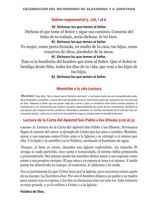 CELEBRACIÓN DEL MATRIMONIO DE ALEXANDRA Y A JONATHAN
Salmo responsorial 5. 128, 1 al 6
R/. Dichosos los que temen al Señor.
Dichoso el que teme al Señor y sigue sus caminos. Comerás del
fruto de tu trabajo, serás dichoso, te irá bien.
R/. Dichosos los que temen al Señor.
Tu mujer, como parra fecunda, en medio de tu casa; tus hijos, como
renuevos de olivo, alrededor de tu mesa.
R/. Dichosos los que temen al Señor.
Ésta es la bendición del hombre que teme al Señor. Que el Señor te
bendiga desde Sión, todos los días de tu vida; que veas a los hijos de
tus hijos.
R/. Dichosos los que temen al Señor.
Monición a la 2da Lectura
Monitor: Dijo Dios: "No es bueno que el hombre esté solo", y creó para cada uno una compañía adecuada.
Para Alexandra y Jonathan, y ahora ellos han decidido unirse en matrimonio para dar cumplimiento a la voluntad
de Dios. Pidamos al Señor que nos ayude cada día a sentir y vivir un verdadero amor hacia nuestro prójimo. El
matrimonio es un sacramento que implica una gran responsabilidad por parte de los contrayentes. Recibirlo es
una gracia, pero implica muchos sacrificios. Alexandra y Jonathan, en muchos momentos de la vida que hoy van
a empezar juntos, cada uno se verá en la necesidad de negar su propia razón en beneficio del otro.
Lectura de la Carta del Apóstol San Pablo a los Efesios 5:20 al 33
Lector 2: Lectura de la Carta del Apóstol San Pablo a los Efesios; Hermanos
Sigan el camino del amor, a ejemplo de Cristo que los amo a ustedes. Maridos,
amen a sus esposas como Cristo amo a la Iglesia y se entregó a si mismo por
ella. Y la baño y la santifico en la Palabra, mediante el bautismo de agua.
Porque, si bien es cierto, deseaba una Iglesia esplendida, sin mancha Ni
arruga ni nada parecido, sino santa e inmaculada, el mismo debía prepararla
y presentársela. Del mismo modo los maridos deben amar a sus esposas como
aman a sus propios cuerpos. El que ama a su esposa se ama a sí mismo. Y nadie
jamás ha aborrecido su cuerpo; al contrario, lo alimenta y lo cuida.
Eso es justamente Lo que Cristo hace por la Iglesia, pues nosotros somos parte
de su cuerpo. La Escritura dice: Por eso el hombre dejara a su padre y su madre
para unirse con su esposa, y los dos no formaran sino un solo ser. Este misterio
es muy grande, y yo lo refiero a Cristo y a la Iglesia.
Palabra de Dios.
 