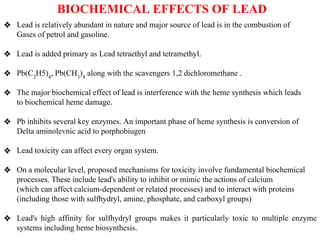 BIOCHEMICAL EFFECTS OF LEAD
❖ Lead is relatively abundant in nature and major source of lead is in the combustion of
Gases of petrol and gasoline.
❖ Lead is added primary as Lead tetraethyl and tetramethyl.
❖ Pb(C2
H5)4
, Pb(CH3
)4
along with the scavengers 1,2 dichloromethane .
❖ The major biochemical effect of lead is interference with the heme synthesis which leads
to biochemical heme damage.
❖ Pb inhibits several key enzymes. An important phase of heme synthesis is conversion of
Delta aminolevnic acid to porphobiugen
❖ Lead toxicity can affect every organ system.
❖ On a molecular level, proposed mechanisms for toxicity involve fundamental biochemical
processes. These include lead's ability to inhibit or mimic the actions of calcium
(which can affect calcium-dependent or related processes) and to interact with proteins
(including those with sulfhydryl, amine, phosphate, and carboxyl groups)
❖ Lead's high affinity for sulfhydryl groups makes it particularly toxic to multiple enzyme
systems including heme biosynthesis.
 