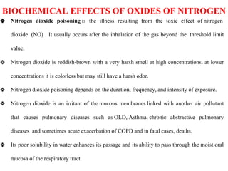 BIOCHEMICAL EFFECTS OF OXIDES OF NITROGEN
❖ Nitrogen dioxide poisoning is the illness resulting from the toxic effect of nitrogen
dioxide (NO) . It usually occurs after the inhalation of the gas beyond the threshold limit
value.
❖ Nitrogen dioxide is reddish-brown with a very harsh smell at high concentrations, at lower
concentrations it is colorless but may still have a harsh odor.
❖ Nitrogen dioxide poisoning depends on the duration, frequency, and intensity of exposure.
❖ Nitrogen dioxide is an irritant of the mucous membranes linked with another air pollutant
that causes pulmonary diseases such as OLD, Asthma, chronic abstractive pulmonary
diseases and sometimes acute exacerbation of COPD and in fatal cases, deaths.
❖ Its poor solubility in water enhances its passage and its ability to pass through the moist oral
mucosa of the respiratory tract.
 