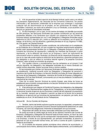 BOLETÍN OFICIAL DEL ESTADO
Núm. 242	 Sábado 7 de octubre de 2017	 Sec. III. Pág. 98043
2.  A fin de garantizar el pleno ejercicio de la libertad sindical, serán nulos y sin efecto
los preceptos reglamentarios, las cláusulas de los Convenios Colectivos, los pactos
individuales y las decisiones unilaterales de la empresa que contengan o supongan
cualquier tipo de discriminación en el empleo, en las condiciones de trabajo, sean
favorables o adversos, por razón de la adhesión o no a un Sindicato, a sus acuerdos o al
ejercicio en general de actividades sindicales.
3.  En las Empresas o, en su caso, en los centros de trabajo con plantilla que exceda
de 200 personas, las Secciones Sindicales que puedan constituirse por las personas
empleadas afiliadas a los Sindicatos que cuenten con presencia en los Comités de
Empresa estarán representadas por uno o más Delegados o Delegadas Sindicales según
determina la LOLS a elección por y entre su afiliación en la empresa o en el centro de
trabajo, en la forma y con los derechos y garantías previstos en la Ley Orgánica 11/1985,
de 2 de agosto, de Libertad Sindical.
Las Secciones Sindicales que puedan constituirse, de conformidad con lo establecido
en los Estatutos de un Sindicato, sin que cumplan los requisitos anteriormente señalados,
podrán estar representadas también por un Delegado o Delegada Sindical no LOLS, que
cumplirá las funciones de representar y defender los intereses del Sindicato a quien
representa, y de la afiliación del mismo en la Empresa y servir de instrumento de
comunicación entre su central o Sindicato y la Dirección de las respectivas Empresas, sin
que en su caso ello pueda implicar la atribución de los derechos y garantías previstos para
los delegados a que se refiere la normativa laboral vigente y el presente Convenio
Colectivo, salvo acuerdo en el ámbito de empresa.
4.  Con iguales criterios y procedimientos que los señalados en el número 2 del
artículo siguiente, los delegados y las delegadas sindicales de un mismo Sindicato con
crédito horario disponible, podrán acumular entre sí dichos créditos.
En las empresas que cuenten con Secciones Sindicales de ámbito Estatal constituidas,
se establecerá, mediante acuerdo entre los Delegados y Delegadas de personal o
miembros del Comité de Empresa y la Sección Sindical una bolsa de horas integrada por
las horas de los Delegados y Delegadas, miembros de Comité de Empresa y Delegados y
Delegadas LOLS de cada Sindicato, comunicando con un mes de antelación, la distribución
mensual de las mismas.
Caso de no existir Sección Sindical de ámbito Estatal, esta bolsa de horas se
establecerá para el ámbito correspondiente a la Sección Sindical en los mismos términos
previstos en el párrafo anterior.
5.  A las personas que integran el Comité de Empresa y los delegados y las delegadas
de personal, como Representantes Legales de los Trabajadores, no se les podrá despedir
ni sancionar durante el ejercicio de sus funciones ni dentro del año siguiente a la expiración
de su mandato, siempre que el despido o sanción se base en la acción de la persona
afectada en el ejercicio de sus funciones de representación, sin perjuicio, por tanto, de lo
establecido en el art. 54 del Estatuto de los Trabajadores.
Artículo 89.  De los Comités de Empresa.
1.  Tendrán, dentro del ámbito exclusivo que les es propio, la capacidad, competencias
y garantías que la Ley y el presente Convenio General expresamente determinen en cada
momento, así como las obligaciones inherentes al desempeño de sus funciones.
2.  Dispondrán del crédito de horas mensuales retribuidas que la ley determine.
Se podrá acumular el crédito legal de horas de los distintos miembros del Comité de
Empresa y Delegados y Delegadas de Personal hasta el límite máximo, en favor de cada
miembro, del doble de las horas que le correspondan individualmente. Deberá notificarse
a la Empresa, a través de sus representantes, por períodos trimestrales, la persona o
personas en que se acumulen dichas horas, así como a cuenta de quién o quiénes se
realiza la acumulación.
3.  En el ámbito de empresa podrán acordarse otros criterios de acumulación, y
comunicación de la misma, distintos de los límites fijados anteriormente, con la distribución
cve:BOE-A-2017-11523
Verificableenhttp://www.boe.es
 