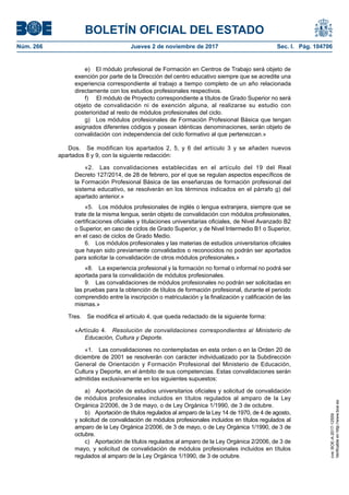 BOLETÍN OFICIAL DEL ESTADO
Núm. 266	 Jueves 2 de noviembre de 2017	 Sec. I. Pág. 104706
e)  El módulo profesional de Formación en Centros de Trabajo será objeto de
exención por parte de la Dirección del centro educativo siempre que se acredite una
experiencia correspondiente al trabajo a tiempo completo de un año relacionada
directamente con los estudios profesionales respectivos.
f)	 El módulo de Proyecto correspondiente a títulos de Grado Superior no será
objeto de convalidación ni de exención alguna, al realizarse su estudio con
posterioridad al resto de módulos profesionales del ciclo.
g)  Los módulos profesionales de Formación Profesional Básica que tengan
asignados diferentes códigos y posean idénticas denominaciones, serán objeto de
convalidación con independencia del ciclo formativo al que pertenezcan.»
Dos.  Se modifican los apartados 2, 5, y 6 del artículo 3 y se añaden nuevos
apartados 8 y 9, con la siguiente redacción:
«2.  Las convalidaciones establecidas en el artículo del 19 del Real
Decreto 127/2014, de 28 de febrero, por el que se regulan aspectos específicos de
la Formación Profesional Básica de las enseñanzas de formación profesional del
sistema educativo, se resolverán en los términos indicados en el párrafo g) del
apartado anterior.»
«5.  Los módulos profesionales de inglés o lengua extranjera, siempre que se
trate de la misma lengua, serán objeto de convalidación con módulos profesionales,
certificaciones oficiales y titulaciones universitarias oficiales, de Nivel Avanzado B2
o Superior, en caso de ciclos de Grado Superior, y de Nivel Intermedio B1 o Superior,
en el caso de ciclos de Grado Medio.
6.  Los módulos profesionales y las materias de estudios universitarios oficiales
que hayan sido previamente convalidados o reconocidos no podrán ser aportados
para solicitar la convalidación de otros módulos profesionales.»
«8.  La experiencia profesional y la formación no formal o informal no podrá ser
aportada para la convalidación de módulos profesionales.
9.  Las convalidaciones de módulos profesionales no podrán ser solicitadas en
las pruebas para la obtención de títulos de formación profesional, durante el periodo
comprendido entre la inscripción o matriculación y la finalización y calificación de las
mismas.»
Tres.  Se modifica el artículo 4, que queda redactado de la siguiente forma:
«Artículo 4.  Resolución de convalidaciones correspondientes al Ministerio de
Educación, Cultura y Deporte.
«1.  Las convalidaciones no contempladas en esta orden o en la Orden 20 de
diciembre de 2001 se resolverán con carácter individualizado por la Subdirección
General de Orientación y Formación Profesional del Ministerio de Educación,
Cultura y Deporte, en el ámbito de sus competencias. Estas convalidaciones serán
admitidas exclusivamente en los siguientes supuestos:
a)  Aportación de estudios universitarios oficiales y solicitud de convalidación
de módulos profesionales incluidos en títulos regulados al amparo de la Ley
Orgánica 2/2006, de 3 de mayo, o de Ley Orgánica 1/1990, de 3 de octubre.
b)  Aportación de títulos regulados al amparo de la Ley 14 de 1970, de 4 de agosto,
y solicitud de convalidación de módulos profesionales incluidos en títulos regulados al
amparo de la Ley Orgánica 2/2006, de 3 de mayo, o de Ley Orgánica 1/1990, de 3 de
octubre.
c)  Aportación de títulos regulados al amparo de la Ley Orgánica 2/2006, de 3 de
mayo, y solicitud de convalidación de módulos profesionales incluidos en títulos
regulados al amparo de la Ley Orgánica 1/1990, de 3 de octubre.
cve:BOE-A-2017-12559
Verificableenhttp://www.boe.es
 