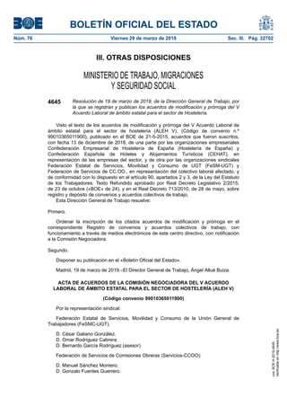 III. OTRAS DISPOSICIONES
MINISTERIO DE TRABAJO, MIGRACIONES
Y SEGURIDAD SOCIAL
4645 Resolución de 19 de marzo de 2019, de la Dirección General de Trabajo, por
la que se registran y publican los acuerdos de modificación y prórroga del V
Acuerdo Laboral de ámbito estatal para el sector de Hostelería.
Visto el texto de los acuerdos de modificación y prórroga del V Acuerdo Laboral de
ámbito estatal para el sector de hostelería (ALEH V), (Código de convenio n.º
99010365011900), publicado en el BOE de 21-5-2015, acuerdos que fueron suscritos,
con fecha 13 de diciembre de 2018, de una parte por las organizaciones empresariales
Confederación Empresarial de Hostelería de España (Hostelería de España) y
Confederación Española de Hoteles y Alojamientos Turísticos (CEHAT), en
representación de las empresas del sector, y de otra por las organizaciones sindicales
Federación Estatal de Servicios, Movilidad y Consumo de UGT (FeSM-UGT) y
Federación de Servicios de CC.OO., en representación del colectivo laboral afectado, y
de conformidad con lo dispuesto en el artículo 90, apartados 2 y 3, de la Ley del Estatuto
de los Trabajadores, Texto Refundido aprobado por Real Decreto Legislativo 2/2015,
de 23 de octubre («BOE» de 24), y en el Real Decreto 713/2010, de 28 de mayo, sobre
registro y depósito de convenios y acuerdos colectivos de trabajo,
Esta Dirección General de Trabajo resuelve:
Primero.
Ordenar la inscripción de los citados acuerdos de modificación y prórroga en el
correspondiente Registro de convenios y acuerdos colectivos de trabajo, con
funcionamiento a través de medios electrónicos de este centro directivo, con notificación
a la Comisión Negociadora.
Segundo.
Disponer su publicación en el «Boletín Oficial del Estado».
Madrid, 19 de marzo de 2019.–El Director General de Trabajo, Ángel Allué Buiza.
ACTA DE ACUERDOS DE LA COMISIÓN NEGOCIADORA DEL V ACUERDO
LABORAL DE ÁMBITO ESTATAL PARA EL SECTOR DE HOSTELERÍA (ALEH V)
(Código convenio 99010365011900)
Por la representación sindical:
Federación Estatal de Servicios, Movilidad y Consumo de la Unión General de
Trabajadores (FeSMC-UGT).
D. César Galiano González.
D. Omar Rodríguez Cabrera.
D. Bernardo García Rodríguez (asesor).
Federación de Servicios de Comisiones Obreras (Servicios-CCOO):
D. Manuel Sánchez Montero.
D. Gonzalo Fuentes Guerrero.
BOLETÍN OFICIAL DEL ESTADO
Núm. 76 Viernes 29 de marzo de 2019 Sec. III. Pág. 32702
cve:BOE-A-2019-4645
Verificableenhttp://www.boe.es
 