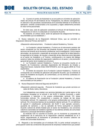 b) Cuando el cambio de titularidad no se encuadre en el ámbito de aplicación
citado del artículo 44 del Estatuto de los Trabajadores, los efectos subrogatorios,
en atención a las peculiares características de la actividad definida en el ámbito de
aplicación, vendrán condicionados a los supuestos y reglas válidamente previstos
en esta norma paccionada.
En todo caso, será de aplicación subsidiaria el artículo 44 del Estatuto de los
Trabajadores en todo lo no estipulado en el presente Acuerdo.
No obstante, en ambos casos, serán de aplicación las obligaciones formales y
documentales que se establecen.»
8. Nueva redacción de la Disposición Adicional Única, que se convierte en
Disposición Adicional Primera del ALEH V:
«Disposición adicional primera. Fundación Laboral Hostelería y Turismo.
1. La Fundación Laboral Hostelería y Turismo es el instrumento paritario del
sector constituido por los firmantes del presente Acuerdo, para la prestación de
servicios de fomento de la formación profesional, de la investigación y de la mejora
del empleo, de promoción y desarrollo de acciones de mejora de la salud laboral y
la seguridad en el trabajo, de impulso y desarrollo de las relaciones socio laborales
en el sector de Hostelería y el Turismo, contribuyendo a la mejora del diálogo
social en todos los ámbitos de negociación colectiva en el sector, y de promoción
general del sector de la hostelería y el turismo.
2. La Fundación Laboral Hostelería y Turismo se encuentra inscrita en el
Registro de Fundaciones Laborales dependiente del Ministerio de Empleo y
Seguridad Social, mediante Orden ESS/1970/2012, de 2 de agosto (BOE de 19 de
septiembre).
3. El ámbito de actuación de la Fundación Laboral Hostelería y Turismo se
corresponde con el ámbito de aplicación del presente Acuerdo, que se extiende al
sector de Hostelería de España, de conformidad y en los términos contenidos en
sus Estatutos.
4. El sistema de financiación de la Fundación Laboral Hostelería y Turismo
será acordado por las partes.»
9. Nueva Disposición Adicional Segunda del ALEH V:
«Disposición adicional segunda. Personal de hostelería que preste servicios en
salas de fiesta, baile y discotecas.
Los trabajadores que presten sus servicios laborales por cuenta ajena en las
actividades recogidas en el artículo 4 del ALEH V (ámbito funcional), y estén
encuadrados o adscritos a los grupos profesionales (artículo 12), áreas
funcionales (artículo 14), ocupaciones y puestos de trabajo de las áreas
funcionales (artículo 15), asignación a los grupos profesionales por ocupaciones
(artículo 16) y funciones básicas de la prestación laboral (artículo 17), en definitiva
el capítulo II «clasificación profesional» del ALEH V (por ejemplo camarero,
ayudante de camarero…), les es aplicable de forma excluyente el presente
Acuerdo Laboral de ámbito Estatal para el sector de Hostelería y los convenios
colectivos sectoriales de hostelería vigentes en los distintos ámbitos de comunidad
autónoma o provincial del territorio español.
El sindicato CIG no suscribe el acuerdo, por no incorporar su propuesta de
modificación de la estructura de la negociación colectiva establecida en el V
ALEH, especialmente al rechazarse la prevalencia del convenio colectivo de
ámbito de Comunidad Autónoma.»
6. Respecto a las formuladas por el sindicato CIG, la parte sindical comparte su
preocupación sobre las condiciones del personal de empresas multiservicios que prestan
BOLETÍN OFICIAL DEL ESTADO
Núm. 76 Viernes 29 de marzo de 2019 Sec. III. Pág. 32711
cve:BOE-A-2019-4645
Verificableenhttp://www.boe.es
 