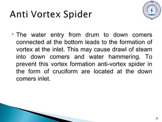  The water entry from drum to down comers
connected at the bottom leads to the formation of
vortex at the inlet. This may cause drawl of steam
into down comers and water hammering. To
prevent this vortex formation anti-vortex spider in
the form of cruciform are located at the down
comers inlet.
25
 