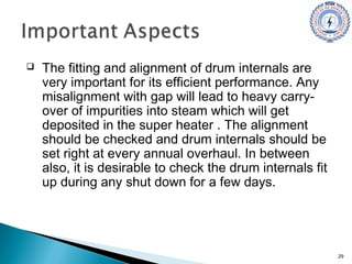  The fitting and alignment of drum internals are
very important for its efficient performance. Any
misalignment with gap will lead to heavy carry-
over of impurities into steam which will get
deposited in the super heater . The alignment
should be checked and drum internals should be
set right at every annual overhaul. In between
also, it is desirable to check the drum internals fit
up during any shut down for a few days.
29
 