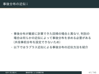 事後分布の近似 i
• 事後分布が厳密に計算できた回帰の場合と異なり, 判別の
場合は何らかの近似によって事後分布を求める必要がある
(共役事前分布を設定できないため)
• 以下ではラプラス近似による事後分布の近似方法を紹介
松井 (名古屋大) 機械学習による実験計画 41 / 145
 