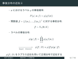 事後分布の近似 ii
• x におけるラベル y の事後確率:
P(y | x, f) = g(yf(x))
• 関数値 f = (f(x1), ..., f(xn))⊤ に対する事前分布:
f ∼ Nn(0, K)
• ラベルの事後分布:
p(y | f) =
n
Y
i=1
g(yif(xi))
−
−
−
−
−
−
−
−
−
−
→
Bayes’ theorem
p(f | D) ∝ p(f)p(y | f)
p(f | D) をラプラス近似を用いて正規分布で近似する
松井 (名古屋大) 機械学習による実験計画 42 / 145
 
