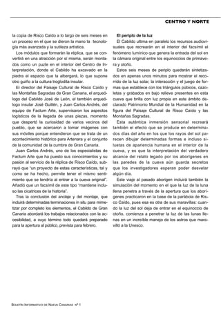 BOLETÍN INFORMATIVO DE NUEVA CANARIAS Nº 1
la copia de Risco Caído a lo largo de seis meses en
un proceso en el que se dieron la mano la tecnolo-
gía más avanzada y la sutileza artística.
Los módulos que formarán la réplica, que se con-
vertirá en una atracción por sí misma, serán monta-
dos como un puzle en el interior del Centro de In-
terpretación, donde el Cabildo ha excavado en la
piedra el espacio que la albergará, lo que supone
otro guiño a la cultura troglodita insular.
El director del Paisaje Cultural de Risco Caído y
las Montañas Sagradas de Gran Canaria, el arqueó-
logo del Cabildo José de León, el también arqueó-
logo insular José Guillén, y Juan Carlos Andrés, del
equipo de Factum Arte, supervisaron los aspectos
logísticos de la llegada de unas piezas, momento
que despertó la curiosidad de varios vecinos del
pueblo, que se acercaron a tomar imágenes con
sus móviles porque entendieron que se trata de un
acontecimiento histórico para Artenara y el conjunto
de la comunidad de la cumbre de Gran Canaria.
Juan Carlos Andrés, uno de los especialistas de
Factum Arte que ha puesto sus conocimientos y su
pasión al servicio de la réplica de Risco Caído, sub-
rayó que “un proyecto de estas características, tal y
como se ha hecho, permite tener el mismo senti-
miento que se tendría al entrar a la cueva original”.
Añadió que un facsímil de este tipo “mantiene inclu-
so las cicatrices de la historia”.
Tras la conclusión del anclaje y del montaje, que
incluirá determinadas terminaciones in situ para mime-
tizar por completo los elementos, el Cabildo de Gran
Canaria abordará los trabajos relacionados con la ac-
cesibilidad, a cuyo término todo quedará preparado
para la apertura al público, prevista para febrero.
El periplo de la luz
El Cabildo ultima en paralelo los recursos audiovi-
suales que recrearán en el interior del facsímil el
fenómeno lumínico que genera la entrada del sol en
la cámara original entre los equinoccios de primave-
ra y otoño.
Estos seis meses de periplo quedarán sintetiza-
dos en apenas unos minutos para mostrar el reco-
rrido de la luz solar, la interacción y el juego de for-
mas que establece con los triángulos púbicos, cazo-
letas y grabados en bajo relieve presentes en esta
cueva que brilla con luz propia en este ámbito de-
clarado Patrimonio Mundial de la Humanidad en la
figura del Paisaje Cultural de Risco Caído y las
Montañas Sagradas.
Esta auténtica inmersión sensorial recreará
también el efecto que se produce en determina-
dos días del año en los que los rayos del sol pa-
recen dibujar determinadas formas e incluso si-
luetas de apariencia humana en el interior de la
cueva, y es que la interpretación del verdadero
alcance del relato legado por los aborígenes en
las paredes de la cueva aún guarda secretos
que los investigadores esperan poder desvelar
algún día.
Este viaje al pasado aborigen incluirá también la
simulación del momento en el que la luz de la luna
llena penetra a través de la apertura que los aborí-
genes practicaron en la base de la parábola de Ris-
co Caído, pues esa es otra de sus maravillas: cuan-
do la luz del sol deja de entrar en el equinoccio de
otoño, comienza a penetrar la luz de las lunas lle-
nas en un increíble manejo de los astros que mara-
villó a la Unesco.
CENTRO Y NORTE
 
