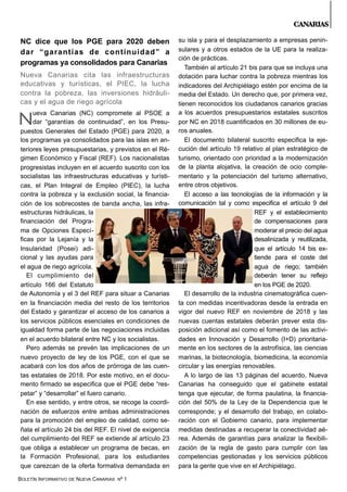 BOLETÍN INFORMATIVO DE NUEVA CANARIAS Nº 1
CANARIAS
NC dice que los PGE para 2020 deben
dar “garantías de continuidad” a
programas ya consolidados para Canarias
Nueva Canarias cita las infraestructuras
educativas y turísticas, el PIEC, la lucha
contra la pobreza, las inversiones hidráuli-
cas y el agua de riego agrícola
ueva Canarias (NC) compromete al PSOE a
dar “garantías de continuidad”, en los Presu-
puestos Generales del Estado (PGE) para 2020, a
los programas ya consolidados para las islas en an-
teriores leyes presupuestarias, y previstos en el Ré-
gimen Económico y Fiscal (REF). Los nacionalistas
progresistas incluyen en el acuerdo suscrito con los
socialistas las infraestructuras educativas y turísti-
cas, el Plan Integral de Empleo (PIEC), la lucha
contra la pobreza y la exclusión social, la financia-
ción de los sobrecostes de banda ancha, las infra-
estructuras hidráulicas, la
financiación del Progra-
ma de Opciones Especí-
ficas por la Lejanía y la
Insularidad (Posei) adi-
cional y las ayudas para
el agua de riego agrícola.
El cumplimiento del
artículo 166 del Estatuto
de Autonomía y el 3 del REF para situar a Canarias
en la financiación media del resto de los territorios
del Estado y garantizar el acceso de los canarios a
los servicios públicos esenciales en condiciones de
igualdad forma parte de las negociaciones incluidas
en el acuerdo bilateral entre NC y los socialistas.
Pero además se prevén las implicaciones de un
nuevo proyecto de ley de los PGE, con el que se
acabará con los dos años de prórroga de las cuen-
tas estatales de 2018. Por este motivo, en el docu-
mento firmado se especifica que el PGE debe “res-
petar” y “desarrollar” el fuero canario.
En ese sentido, y entre otros, se recoge la coordi-
nación de esfuerzos entre ambas administraciones
para la promoción del empleo de calidad, como se-
ñala el artículo 24 bis del REF. El nivel de exigencia
del cumplimiento del REF se extiende al artículo 23
que obliga a establecer un programa de becas, en
la Formación Profesional, para los estudiantes
que carezcan de la oferta formativa demandada en
su isla y para el desplazamiento a empresas penin-
sulares y a otros estados de la UE para la realiza-
ción de prácticas.
También al artículo 21 bis para que se incluya una
dotación para luchar contra la pobreza mientras los
indicadores del Archipiélago estén por encima de la
media del Estado. Un derecho que, por primera vez,
tienen reconocidos los ciudadanos canarios gracias
a los acuerdos presupuestarios estatales suscritos
por NC en 2018 cuantificados en 30 millones de eu-
ros anuales.
El documento bilateral suscrito especifica la eje-
cución del artículo 19 relativo al plan estratégico de
turismo, orientado con prioridad a la modernización
de la planta alojativa, la creación de ocio comple-
mentario y la potenciación del turismo alternativo,
entre otros objetivos.
El acceso a las tecnologías de la información y la
comunicación tal y como especifica el artículo 9 del
REF y el establecimiento
de compensaciones para
moderar el precio del agua
desalinizada y reutilizada,
que el artículo 14 bis ex-
tiende para el coste del
agua de riego; también
deberán tener su reflejo
en los PGE de 2020.
El desarrollo de la industria cinematográfica cuen-
ta con medidas incentivadoras desde la entrada en
vigor del nuevo REF en noviembre de 2018 y las
nuevas cuentas estatales deberán prever esta dis-
posición adicional así como el fomento de las activi-
dades en Innovación y Desarrollo (I+D) prioritaria-
mente en los sectores de la astrofísica, las ciencias
marinas, la biotecnología, biomedicina, la economía
circular y las energías renovables.
A lo largo de las 13 páginas del acuerdo, Nueva
Canarias ha conseguido que el gabinete estatal
tenga que ejecutar, de forma paulatina, la financia-
ción del 50% de la Ley de la Dependencia que le
corresponde; y el desarrollo del trabajo, en colabo-
ración con el Gobierno canario, para implementar
medidas destinadas a recuperar la conectividad aé-
rea. Además de garantías para analizar la flexibili-
zación de la regla de gasto para cumplir con las
competencias gestionadas y los servicios públicos
para la gente que vive en el Archipiélago.
N
 