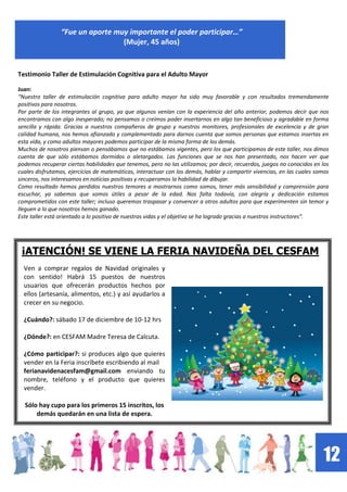 12
“Fue un aporte muy importante el poder participar…”
(Mujer, 45 años)
Testimonio Taller de Estimulación Cognitiva para el Adulto Mayor
Juan:
“Nuestro taller de estimulación cognitiva para adulto mayor ha sido muy favorable y con resultados tremendamente
positivos para nosotros.
Por parte de los integrantes al grupo, ya que algunos venían con la experiencia del año anterior, podemos decir que nos
encontramos con algo inesperado; no pensamos o creímos poder insertarnos en algo tan beneficioso y agradable en forma
sencilla y rápida. Gracias a nuestros compañeros de grupo y nuestros monitores, profesionales de excelencia y de gran
calidad humana, nos hemos afianzado y complementado para darnos cuenta que somos personas que estamos insertas en
esta vida, y como adultos mayores podemos participar de la misma forma de los demás.
Muchos de nosotros piensan o pensábamos que no estábamos vigentes, pero los que participamos de este taller, nos dimos
cuenta de que sólo estábamos dormidos o aletargados. Las funciones que se nos han presentado, nos hacen ver que
podemos recuperar ciertas habilidades que tenemos, pero no las utilizamos; por decir, recuerdos, juegos no conocidos en los
cuales disfrutamos, ejercicios de matemáticas, interactuar con los demás, hablar y compartir vivencias, en las cuales somos
sinceros, nos interesamos en noticias positivas y recuperamos la habilidad de dibujar.
Como resultado hemos perdidos nuestros temores a mostrarnos como somos, tener más sensibilidad y comprensión para
escuchar, ya sabemos que somos útiles a pesar de la edad. Nos falta todavía, con alegría y dedicación estamos
comprometidos con este taller; incluso queremos traspasar y convencer a otros adultos para que experimenten sin temor y
lleguen a lo que nosotros hemos ganado.
Este taller está orientado a lo positivo de nuestras vidas y el objetivo se ha logrado gracias a nuestros instructores”.
Ven a comprar regalos de Navidad originales y
con sentido! Habrá 15 puestos de nuestros
usuarios que ofrecerán productos hechos por
ellos (artesanía, alimentos, etc.) y así ayudarlos a
crecer en su negocio.
¿Cuándo?: sábado 17 de diciembre de 10-12 hrs
¿Dónde?: en CESFAM Madre Teresa de Calcuta.
¿Cómo participar?: si produces algo que quieres
vender en la Feria inscríbete escribiendo al mail
ferianavidenacesfam@gmail.com enviando tu
nombre, teléfono y el producto que quieres
vender.
Sólo hay cupo para los primeros 15 inscritos, los
demás quedarán en una lista de espera.
¡ATENCIÓN! SE VIENE LA FERIA NAVIDEÑA DEL CESFAM
 
