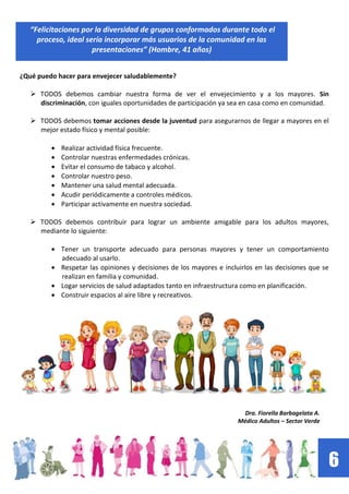 6
“Felicitaciones por la diversidad de grupos conformados durante todo el
proceso, ideal sería incorporar más usuarios de la comunidad en las
presentaciones” (Hombre, 41 años)
¿Qué puedo hacer para envejecer saludablemente?
 TODOS debemos cambiar nuestra forma de ver el envejecimiento y a los mayores. Sin
discriminación, con iguales oportunidades de participación ya sea en casa como en comunidad.
 TODOS debemos tomar acciones desde la juventud para asegurarnos de llegar a mayores en el
mejor estado físico y mental posible:
Realizar actividad física frecuente.
Controlar nuestras enfermedades crónicas.
Evitar el consumo de tabaco y alcohol.
Controlar nuestro peso.
Mantener una salud mental adecuada.
Acudir periódicamente a controles médicos.
Participar activamente en nuestra sociedad.
 TODOS debemos contribuir para lograr un ambiente amigable para los adultos mayores,
mediante lo siguiente:
Tener un transporte adecuado para personas mayores y tener un comportamiento
adecuado al usarlo.
Respetar las opiniones y decisiones de los mayores e incluirlos en las decisiones que se
realizan en familia y comunidad.
Logar servicios de salud adaptados tanto en infraestructura como en planificación.
Construir espacios al aire libre y recreativos.
Dra. Fiorella Barbagelata A.
Médico Adultos – Sector Verde
 