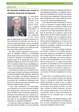 BOLETÍN INFORMATIVO NÚMEROV FEBRERO 2019
!75
NC demanda medidas para revertir el
abandono del puerto de Tazacorte
El coordinador
local de Nueva
Canarias en Ta-
zacorte, Juan
Miguel Rodrí-
guez, considera
“lamentable” la
s i t u a c i ó n d e
abandono, deja-
dez y desidia de
la que hacen
gala los gobernantes de Coalición Canaria con el
barrio del Puerto de Tazacorte, una zona con un
“enorme potencial económico” que se ve lastrado
por la incomprensible apatía en la aprobación del
Plan General del municipio y por la falta de “medi-
das que permitan revertir esa situación”.
Así, desde nuestra organización hemos denun-
ciado, en reiteradas ocasiones, el “considerable
retraso de las obras de circunvalación y de acceso
al Puerto de Tazacorte”, que significarían una im-
portante mejora de la conectividad de ese barrio,
habiéndose dejado de invertir en los años 2017 y
2018 “la práctica totalidad de las anualidades pre-
vistas” en los Presupuestos de la Comunidad Autó-
noma “que superaban los 8 millones de euros”.
A ello habría que añadir que, el Gobierno de Ca-
narias, sigue sin exigir a la empresa concesionaria
las obras que debería haber ejecutado, desde hace
años, en el muelle y las dársenas deportivas del
Puerto de Tazacorte, lo que se viene a convertir en
una prueba más, manifiesta el Coordinador Local
de NC, del “ninguneo al que este mal Gobierno que
sufrimos somete a nuestro municipio”.
Y para mayor abundancia, nos encontramos
con la situación en la que se encuentra el edificio
de la Casa del Mar, construida por el Instituto So-
cial de la Marina sobre una parcela cedida gratui-
tamente por el Ayuntamiento, que “continúa en un
estado deplorable, con vallas de seguridad desde
hace años en sus alrededores, y que sigue sin
acometerse su necesaria rehabilitación”.
En este caso, añade Juan Miguel, lo que habría
que hacer desde la Alcaldía, en vez de plantearle
a la Tesorería General de la Seguridad Social la po-
sible adquisición del edificio, es “solicitarle a ese or-
ganismo la transferencia o la reversión a la Corpora-
ción Local de esas instalaciones”, dado que han de-
jado de destinarse al uso social y sanitario que moti-
vó, en su día, la cesión municipal del suelo.
Y aún podríamos añadir la situación de ruina en
la que se encuentra el antiguo edificio del Frío
Industrial, ubicado en la plaza de Castilla, al que
se le ha caído incluso la techumbre y que se en-
cuentra con unas vallas de protección dado el pe-
ligro de derrumbe de su fachada, y para el que
desde Nueva Canarias hemos propuesto su de-
molición inmediata y que se encargue la redac-
ción de un proyecto para la construcción de un
Centro Cultural multidisciplinar, en el que se inclu-
ya también una biblioteca pública y un área de
estudio de la localidad, “dotando así al barrio de
un equipamiento muy necesario”.
Y por si fuera poco, entre el Colegio de Educa-
ción Infantil y Primaria y el Complejo deportivo
del Puerto seguimos contemplando la estampa
de un antiguo grupo de viviendas, construidas en
los años 60 y destinadas al uso de los maestros,
que llevan años deshabitadas y que en la actua-
lidad se encuentran en un estado semirruinoso,
que deben ser demolidas con el fin de dejar libre
el solar para cederlo al Instituto Canario de la
Vivienda y construir en el mismo un grupo de vi-
viendas de alquiler social que permitirían alojar a
una decena de familias necesitadas del munici-
pio.
Y para colmo, a la entrada del barrio, nos en-
contramos con el antiguo almacén de Armando
Yanes, un “monumento a la desidia” que debería
haberse declarado en ruinas al ser un edificio
irrecuperable, para construir la rotonda de enlace
con la nueva vía de acceso al Puerto y, en todo
caso, “construir el edificio comercial y de servi-
cios”, tal como está previsto, “en la zona de ribe-
ra del Puerto”. Esto es, donde se encuentra ac-
tualmente el Frío y trasladar éste a la nueva
zona de pesca.
En fin, concluye Juan Miguel Rodríguez, medi-
das razonables, pero para las que “hace falta ges-
tión”, así como “la dedicación y el empuje” del que
este grupo de gobierno parece carecer.
Noticias De L a P a l m a
 