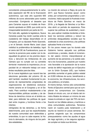 BOLETÍN INFORMATIVO NÚMEROV FEBRERO 2019
!81
concretando presupuestariamente la seña-
lada separación del RE de la financiación
autonómica, que este año supondrá 600
millones de euros adicionales para nuestra
comunidad. Corrigiendo el desastre que
para Canarias supuso el modelo de finan-
ciación aprobado en 2009, que contó con la
irresponsable bendición por parte de CC.
Por todo ello, agotada la legislatura, Nueva
Canarias puede hoy rendir cuentas ante la
ciudadanía del trabajo desarrollado en el
Congreso, por su diputado Pedro Quevedo,
y en el Senado -donde María José López
visibilizó la problemática de laskellys, logró
el cierre del CIE de Fuerteventura, puso en
marcha la ponencia para acabar con la de-
sigualdad de género en los premios depor-
tivos y denunció las limitaciones de una
Cámara que no cumple con su cometido
territorial- mostrando la importancia y la ca-
pacidad de un relevante trabajo con exce-
lentes resultados para las Islas.
En la nueva legislatura que nacerá tras las
elecciones generales del próximo 28 de
abril también resultará fundamental la pre-
sencia de representantes progresistas de
organizaciones de obediencia exclusiva-
mente canaria en el Congreso y en el Se-
nado. Para contribuir modestamente a las
imprescindibles políticas sociales y de de-
fensa de derechos cívicos en el ámbito es-
tatal, para defender las políticas de igual-
dad entre mujeres y hombres frente a los
intentos
retrógrados de las derechas; y, de forma
determinante, para que las especificidades
de nuestra comunidad sean defendidas y
entendidas, lo que no cabe esperar, la his-
toria lo demuestra, de ninguno de los parti-
dos estatalistas.
La moción de censura a Rajoy de junio de
2017, que Nueva Canarias apoyó -como
antes, por compromiso programático y con-
vicciones, había apoyado la frustrada inves-
tidura de Pedro Sánchez en marzo de
2016-, y la llegada de Sánchez a La Mon-
cloa abrió un período de esperanza. Para
superar las políticas de austeridad y recor-
tes, para aplicar medidas tendentes a forta-
lecer los servicios públicos y reducir las
profundas desigualdades sociales que ha
acelerado la crisis económica y las políticas
aplicadas frente a la misma.
En los pocos meses que ha durado este
Gobierno hemos apoyado sus políticas
económicas y sociales, desde el incremen-
to del salario mínimo interprofesional al
aumento de las pensiones y la subida sala-
rial a los funcionarios, pasando por nuestro
voto favorable a la aprobación de la nueva
senda de déficit negociada por el Ejecutivo
con la Unión Europea (UE), que hubiera
permitido aumentar el gasto público estatal
en 6.000 millones de euros, beneficiando a
la economía, las infraestructuras, los servi-
cios públicos y el empleo.
Al mismo tiempo, hemos sido contundentes
frente al Ejecutivo central para que se cum-
plieran los compromisos con Canarias.
Desde el minuto uno, con el intento del mi-
nistro Ábalos de retrasar un mínimo de seis
meses la entrada en vigor del 75% de boni-
ficación en los billetes aéreos y marítimos a
otras comunidades autónomas. Teníamos
razón en nuestra justa reclamación y el
asunto se resolvió en pocas semanas. Se-
guimos exigiendo que los compromisos
presupuestarios -como las ayudas al agua
de riego agrícola y a los seguros agrarios-
se cumplan en todos sus términos.
 