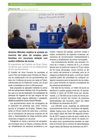 BOLETÍN INFORMATIVO NÚMERO XII MARZO 2018
BOLETÍN INFORMATIVO DE NUEVA CANARIAS
Antonio Morales explica la puesta en
marcha del plan de empleo para
familias sin recursos dotado con
cuatro millones de euros
El presidente del Cabildo de Gran Cana-
ria afirma que cuenta con la colaboración
de los ayuntamientos
El Cabildo de Gran Canaria ha aprobado el
nuevo Plan de Empleo para Familias sin Recur-
sos en colaboración con los ayuntamientos do-
tado con 4 millones de euros con cargo al Fdcan,
cofinanciado por la Institución insular, por el que
serán contratadas en torno a 550 personas.
Esta propuesta se ejecutará mediante la conce-
sión de subvenciones directas a los 18 ayuntamien-
tos, que a su vez las destinarán a la contratación de
personas de hogares en los que ninguno de sus
miembros recibe ninguna retribución o prestación,
detalló el presidente insular,Antonio Morales.
Los ayuntamientos serán los encargados de
la selección de personas que como mínimo,
apuntó el consejero de Empleo, Gilberto Díaz,
serán un 40 por ciento de cada sexo, y prioriza-
rán la contratación de personas mayores de 45
años y desempleadas de larga duración perte-
necientes a hogares sin recursos.
Trabajarán en obras y servicios de competen-
cia municipal como la mejora y limpieza del lito-
ral, rehabilitación de espacios recreativos y na-
turales, mejoras del paisaje, caminos rurales y
reales, erradicación de especies invasoras, ac-
tuaciones de concienciación medioambiental o
limpieza y rehabilitación de zonas municipales.
Las contrataciones tendrán una duración mí-
nima de 3 meses y máxima de 6 y un horario
laboral que no podrá ser interior al 75 por ciento
de 40 horas semanales. Como mínimo un 80
por ciento del personal a contratar será en la
categoría profesional de peón, y el 20 por ciento
restante podrá ser contratado en cualquier ca-
tegoría necesaria para la ejecución de los traba-
jos o para fomentar la inserción sociolaboral de
las personas beneficiarias.
Del total de los fondos, un millón de euros se
distribuirá a partes iguales entre los 18 ayunta-
mientos a razón de 55.500 euros por ayunta-
miento, y 2.750.000 euros lo será de forma pro-
porcional en función del número de personas
desempleadas del municipio, según los datos
del Obecan de diciembre de 2017.
Los 250.000 euros restantes se distribuirán
exclusivamente entre los municipios de Agaete,
Gáldar, Santa Lucía, Guía y Telde, cuya tasa de
paro según datos del Istac del segundo trimes-
tre de 2017 supera la tasa de paro media de la
Isla, que es del 24,30 por ciento. El reparto en-
tre estos cinco ayuntamientos también se reali-
zará en función de su número de desempleados
según datos del Obecan de diciembre de 2017.
Noticias De G r a n C a n a r i a
 