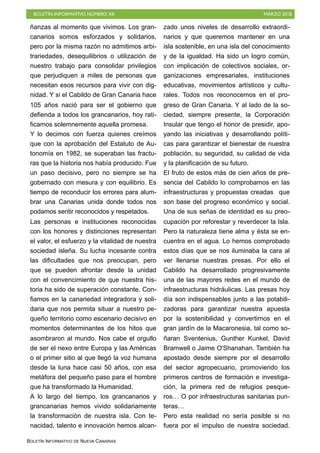 BOLETÍN INFORMATIVO NÚMERO XII MARZO 2018
BOLETÍN INFORMATIVO DE NUEVA CANARIAS
ñanzas al momento que vivimos. Los gran-
canarios somos esforzados y solidarios,
pero por la misma razón no admitimos arbi-
trariedades, desequilibrios o utilización de
nuestro trabajo para consolidar privilegios
que perjudiquen a miles de personas que
necesitan esos recursos para vivir con dig-
nidad. Y si el Cabildo de Gran Canaria hace
105 años nació para ser el gobierno que
defienda a todos los grancanarios, hoy rati-
ficamos solemnemente aquella promesa.
Y lo decimos con fuerza quienes creímos
que con la aprobación del Estatuto de Au-
tonomía en 1982, se superaban las fractu-
ras que la historia nos había producido. Fue
un paso decisivo, pero no siempre se ha
gobernado con mesura y con equilibrio. Es
tiempo de reconducir los errores para alum-
brar una Canarias unida donde todos nos
podamos sentir reconocidos y respetados.
Las personas e instituciones reconocidas
con los honores y distinciones representan
el valor, el esfuerzo y la vitalidad de nuestra
sociedad isleña. Su lucha incesante contra
las dificultades que nos preocupan, pero
que se pueden afrontar desde la unidad
con el convencimiento de que nuestra his-
toria ha sido de superación constante. Con-
fiamos en la canariedad integradora y soli-
daria que nos permita situar a nuestro pe-
queño territorio como escenario decisivo en
momentos determinantes de los hitos que
asombraron al mundo. Nos cabe el orgullo
de ser el nexo entre Europa y las Américas
o el primer sitio al que llegó la voz humana
desde la luna hace casi 50 años, con esa
metáfora del pequeño paso para el hombre
que ha transformado la Humanidad.
A lo largo del tiempo, los grancanarios y
grancanarias hemos vivido solidariamente
la transformación de nuestra isla. Con te-
nacidad, talento e innovación hemos alcan-
zado unos niveles de desarrollo extraordi-
narios y que queremos mantener en una
isla sostenible, en una isla del conocimiento
y de la igualdad. Ha sido un logro común,
con implicación de colectivos sociales, or-
ganizaciones empresariales, instituciones
educativas, movimientos artísticos y cultu-
rales. Todos nos reconocemos en el pro-
greso de Gran Canaria. Y al lado de la so-
ciedad, siempre presente, la Corporación
Insular que tengo el honor de presidir, apo-
yando las iniciativas y desarrollando políti-
cas para garantizar el bienestar de nuestra
población, su seguridad, su calidad de vida
y la planificación de su futuro.
El fruto de estos más de cien años de pre-
sencia del Cabildo lo comprobamos en las
infraestructuras y propuestas creadas que
son base del progreso económico y social.
Una de sus señas de identidad es su preo-
cupación por reforestar y reverdecer la Isla.
Pero la naturaleza tiene alma y ésta se en-
cuentra en el agua. Lo hemos comprobado
estos días que se nos iluminaba la cara al
ver llenarse nuestras presas. Por ello el
Cabildo ha desarrollado progresivamente
una de las mayores redes en el mundo de
infraestructuras hidráulicas. Las presas hoy
día son indispensables junto a las potabili-
zadoras para garantizar nuestra apuesta
por la sostenibilidad y convertirnos en el
gran jardín de la Macaronesia, tal como so-
ñaran Sventenius, Gunther Kunkel, David
Bramwell o Jaime O'Shanahan. También ha
apostado desde siempre por el desarrollo
del sector agropecuario, promoviendo los
primeros centros de formación e investiga-
ción, la primera red de refugios pesque-
ros… O por infraestructuras sanitarias pun-
teras…
Pero esta realidad no sería posible si no
fuera por el impulso de nuestra sociedad.
 