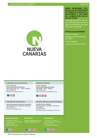 BOLETÍN INFORMATIVO NÚMERO XII MARZO 2018
BOLETÍN INFORMATIVO DE NUEVA CANARIAS
MARTA HERNÁNDEZ PRO-
SIGUE CON SU PROPUESTA
DE PONER EN CONTACTO A
ESCRITORES Y LECTORES
EN LA BIBLIOTECA DE AR-
NAO DE TELDE
Fomentas saldrá de la concur-
sal en 2019 gracias a la buena
gestión del gobierno municipal
de Carmen Hernández
ARTÍCULOS DE OPINIÓN
Román Rodríguez:
Decálogo para una Canarias
con futuro
Antonio Morales:
Luces que alumbran el futuro
Nueva Canarias
C/ Venegas 1, Oficina 2 y 4
35003 Las Palmas de Gran Canaria
Tel.: 928 234 234
nc@nuevacanarias.org
Prensa NC
prensanuevacanarias@gmail.com
Boletines: SlideShare - Issue
Presidencia
C/ Venegas 1, Oficina 2 y 4
35003 Las Palmas de Gran Canaria
Tel.: 928 234 234
roman@romanrodriguez.org
CONGRESO DE LOS DIPUTADOS SENADO DE ESPAÑA
PARLAMENTO DE CANARIAS CABILDO INSULAR DE GRAN CANARIA
NUEVA CANARIAS
GRUPO PARLAMENTARIO MIXTO
Plaza de las Cortes, núm. 1 - 28014 - MADRID
Tel.: 91 390 65 88
Email: paloma.pita@congreso.es
f o
NUEVA CANARIAS
GRUPO PARLAMENTARIO MIXTO
Calle Bailén, 3. 28071 MADRID
Tel.: 91 538 12 46
Email: senadonuevacanarias@gmail.com
o f o o o
GRUPO PARLAMENTARIO NUEVA CANARIAS
Calle Teobaldo Power, 7 38002 S/C de Tenerife
Tel.: 922 473 271
Email: isgonzalez@parcan.es
GRUPO NUEVA CANARIAS
Calle Bravo Murillo, 23 35002 Las Palmas de
Gran Canaria
Tel.: 928 217 008
Email: gruponuevacanarias@grancanaria.com
f o o f o o f o o oo
 