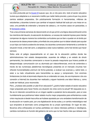 BOLETÍN 181 “Noticias al día para el análisis”
Recopiló Dr. Hilario Vélez Merino 16/Junio/2020
2
La crisis producida por la Covid-19 supuso que, de un día para otro, todo el sector educativo
tuviera que adaptarse a un escenario insólito que nadie había previsto y para el que muy pocos
centros estaban preparados. Sin prácticamente formación ni herramientas, millones de
estudiantes y docentes tuvieron que cambiar el espacio habitual del aula por una mesa en su
casa, una pantalla de ordenador y lanzarse de cabeza y, en muchos casos sin paracaídas, a
la formación online.
Tras unas primeras semanas de desconcierto en el que primó una lógica descoordinación entre
los miembros del claustro, la saturación de deberes, un exceso de material impreso para intentar
compensar de alguna manera los contenidos curriculares que se iban a quedar en el olvido por
la ausencia de clases presenciales y el enfado de unos padres que no daban abasto para ayudar
a sus hijos con toda la avalancha de tareas, los docentes comenzaron lentamente a controlar la
situación inicial, a tirar del carro, a adaptarse a esta nueva realidad, como han tenido que hacer
siempre.
Solos ante el peligro (especialmente en el caso de la educación pública donde las
administraciones han estado desaparecidas, ausentes de reflejos y en estado de shock
permanente), los docentes comenzaron a mover la pesada maquinaria que hiciera posible el
teleaprendizaje: comunicación con su alumnado por videconferencias, envío de contenidos a
través de las numerosas plataformas tecnológicas presentes en el mercado (muchas han
ofrecido funcionalidades premium de forma gratuita), a evaluar sus avances y, sobre todo, a
estar a su lado virtualmente para transmitirles su apoyo y comprensión. Con enormes
limitaciones (no todo el alumnado dispone de un ordenador en casa, de una impresora o de una
conexión a Internet) los docentes han realizado y siguen haciendo una labor titánica y, como
suele ser habitual, poco reconocida.
Pero, ¿hubiese sido posible un plan B en educación? ¿podría haber estado el sector educativo
mejor preparado para hacer frente una situación de crisis como la actual? Mi respuesta es sí.
No es mi intención convertirme en un ningún capitán a posteriori de la educación, pero sí creo
humildemente que podríamos haber estado mucho mejor preparados para enfrentarnos a esta
crisis mayúscula si desde hace años se hubiese apostado por una verdadera transformación de
la educación en nuestro país, por una digitalización de las aulas y un cambio metodológico real
que empodere al alumnado como protagonista de su propio aprendizaje. En lugar de esto,
llevamos años enfrascados en luchas partidistas con claros intereses políticos e ideológicos,
cambios normativos en función del gobierno de turno que no han hecho más que retrasar esta
 