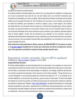 BOLETÍN 181 “Noticias al día para el análisis”
Recopiló Dr. Hilario Vélez Merino 16/Junio/2020
3
necesario proceso de transformación.
Si hubiese existido voluntad política por contar con una educación de calidad en nuestra país
en el que la educación sea vista de una vez por todas como una inversión necesaria para
transformar la sociedad y no como un gasto, sólo se tendría que haber continuado con la senda
abierta con el proyecto Escuela 2.0. Una iniciativa con sus luces y sus sombras, pero pionera
en todos los sentidos, que marcaba un camino a seguir y que, a buen seguro, nos hubiera
permitido afrontar una situación como la actual con muchísimas más garantías. Ahora vendrán
las prisas, se querrá acometer en unos pocos meses lo que no se ha querido hacer en años y
con el enorme hándicap de la crisis económica que se avecina, que volverá a ahondar todavía
más la brecha digital y social. De las decisiones que adopten en los próximos meses las
diferentes administraciones dependerá en gran medida de que esta brecha entre los que tienen
menos recursos y los que pueden acceder ellos sea anecdótica o se convierta en una enorme
zanja imposible de cerrar.
Este artículo ha sido publicado el último número de EDUCACIÓN 3.0. Si quieres acceder
a la versión digital completa de la revista que ofrecemos de forma excepcional, pincha
aquí. Si te gustaría suscribirte a nuestra revista, puedes hacerlo aquí.
Regularizar, nivelar, remediar. ¡Que la SEP lo explique!
Publicado por: Pluma invitada en Opinión 12 junio, 2020
Sergio Martínez Dunstan
El evento epidemiológico irrumpió abruptamente en la educación. Los maestros se vieron en la
necesidad de enseñar de manera virtual. Han enfrentado problemas de todo tipo en esta tarea.
Uno de ellos, la evaluación de los aprendizajes. Al respecto, una colega, profesora de primaria,
me confió su experiencia particular. Así lo expuso en mis redes sociales: “Tengo alumnos que
no han entregado ni una sola tarea desde que iniciaron las clases en TV. Y no contesta en su
número telefónico, es de primero de primaria, ¿qué se hace en este caso?” El tema fue objeto
de análisis en uno de mis escritos, Un dilema de promoción en la educación a distancia. Aprobar
por decreto o reprobar por “faltista” (https://bit.ly/2M4X9EF. Se dejó al descubierto un vacío legal
sobre la acreditación, promoción, regularización y certificación durante la pandemia. Las normas
de evaluación actuales obligan al docente considerar la asistencia del estudiante a clases para
su calificación. Tiene sus inconvenientes por medio de la tecnología.
 