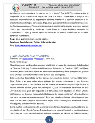 BOLETÍN 181 “Noticias al día para el análisis”
Recopiló Dr. Hilario Vélez Merino 16/Junio/2020
6
los alumnos logren apropiarse de ellos en tan corto tiempo? Que la SEP lo explique y dote al
magisterio de las capacidades requeridas para una mejor comprensión y asegurar una
adecuada implementación. La capacitación docente pudiera ser la solución. Enseñarle a los
enseñantes las estrategias apropiadas. Digo, sí es que realmente les interesa la formación de
las futuras generaciones. Porque si lo tomadores de decisiones lo reducen a un mero eslogan
político sólo basta simular y cumplir por cumplir. Poner en práctica la clásica estrategia del
cumplimiento. Cumplo y miento. Ojalá se traduzcan las buenas intenciones en acciones
concretas y verdaderas.
Carpe diem quam minimun credula postero
Facebook: SergioDunstan Twitter: @SergioDunstan
Blog: http://www.sergiodunstan.net
¿Qué quieren que aprenda?
Publicado por: Pedro Flores en Opinión 12 junio, 2020
Pedro Flores-Crespo*
Al participar en un sondeo sobre quehacer académico, un grupo de estudiantes de la Facultad
de Ciencias Políticas y Sociales de la Universidad Autónoma de Querétaro (UAQ) en México
respondió, entre otras cosas, que si les explicáramos mejor qué quieren que aprendan, podrían
tener un mejor aprovechamiento escolar durante esta contingencia.
Este sondeo fue desarrollado por tres colegas investigadoras (Miriam Herrera, Edita Solís y
Oliva Solís) y yo para saber cómo estaban los jóvenes estudiantes y sus docentes
organizándose para poder continuar con el proceso de enseñanza-aprendizaje durante el
forzado encierro escolar. ¿Qué nos preocupaba? ¿Qué tan equipados estábamos en esta
universidad pública para dar respuesta a la demandas de la educación en línea? ¿Cómo
calificábamos los docentes nuestras habilidades para dar clases a distancia? ¿Qué tendríamos
que hacer para avanzar académicamente? Todo esto con el propósito de ofrecer insumos para
tener una discusión colegiada e institucional amplia sobre cómo regresar a clases de manera
más segura y con conocimiento de causa.
Como muchos sondeos como éste, y ante las circunstancias, la aplicación del cuestionario fue
por vía electrónica (GoogleForms). Gracias al apoyo de nuestra Facultad, el cuestionario pudo
distribuirse por correo electrónico alcanzando una respuesta, en 14 días, de 264 estudiantes y
 