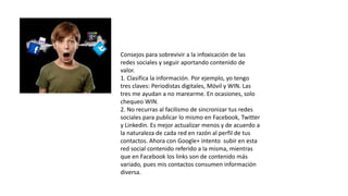 Consejos para sobrevivir a la infoxicación de las
redes sociales y seguir aportando contenido de
valor.
1. Clasifica la información. Por ejemplo, yo tengo
tres claves: Periodistas digitales, Móvil y WIN. Las
tres me ayudan a no marearme. En ocasiones, solo
chequeo WIN.
2. No recurras al facilismo de sincronizar tus redes
sociales para publicar lo mismo en Facebook, Twitter
y Linkedin. Es mejor actualizar menos y de acuerdo a
la naturaleza de cada red en razón al perfil de tus
contactos. Ahora con Google+ intento subir en esta
red social contenido referido a la misma, mientras
que en Facebook los links son de contenido más
variado, pues mis contactos consumen información
diversa.
 