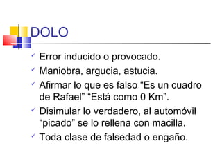 DOLO
 Error inducido o provocado.
 Maniobra, argucia, astucia.
 Afirmar lo que es falso “Es un cuadro
de Rafael” “Está como 0 Km”.
 Disimular lo verdadero, al automóvil
“picado” se lo rellena con macilla.
 Toda clase de falsedad o engaño.
 