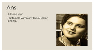 Ans:
◦ Kuldeep kaur
◦ First female vamp or villain of indian
cinema.
 