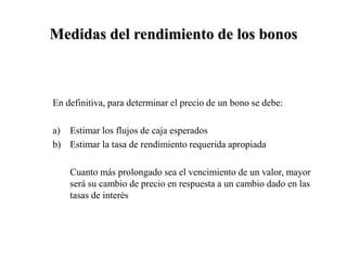 Medidas del rendimiento de los bonos
En definitiva, para determinar el precio de un bono se debe:
a) Estimar los flujos de caja esperados
b) Estimar la tasa de rendimiento requerida apropiada
Cuanto más prolongado sea el vencimiento de un valor, mayor
será su cambio de precio en respuesta a un cambio dado en las
tasas de interés
 