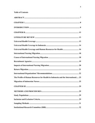 4	
  
Table of Contents
ABSTRACT....................................................................................................................... 7
CHAPTER I ...................................................................................................................... 8
INTRODUCTION ............................................................................................................ 8
CHAPTER II................................................................................................................... 13
LITERATURE REVIEW .............................................................................................. 13
Universal Health Coverage ............................................................................................ 13
Universal Health Coverage in Indonesia ...................................................................... 14
Universal Health Coverage and Human Resources for Health.................................. 16
International Nursing Migration................................................................................... 18
Causes of International Nursing Migration ................................................................. 18
Recruitment Agencies..................................................................................................... 19
Impacts of International Nursing Migration................................................................ 20
Return Migration............................................................................................................ 21
International Organizations’ Recommendations......................................................... 22
The Profile of Human Resources for Health in Indonesia and the International..... 25
Migration of Indonesian Nurses .................................................................................... 25
CHAPTER III ................................................................................................................. 29
METHODS AND PROCEDURES................................................................................ 29
Study Populations ........................................................................................................... 29
Inclusion and Exclusion Criteria................................................................................... 29
Sampling Methods .......................................................................................................... 31
Institutional Research Committee (IRB)...................................................................... 32
 
