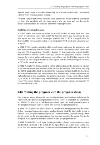 3.18 Testing the program with the program status
111
fers the force values to the CPU, where they are effective immediately. The Variable
> Delete Force command ends forcing.
For STEP 7 inside TIA Portal, open the force table in the Watch and force tables fold-
er. Enter the variables and the force values. You can start and end forcing by
means of the icons in the function bar of the working window.
Enabling peripheral outputs
In STOP mode, the output modules are usually locked, so they issue the value
“zero” or substitute value. The Enable PQ function allows you to remove the dis-
able signal and also control the output modules in CPU STOP. An application for
this would be checking the wiring of the outputs in STOP mode and without a user
program.
In STEP 7 V5.5, create a variable table (watch table) and enter the peripheral out-
puts to be controlled and the control values. Switch the variable table online and
stop the CPU if applicable. Variable > Enable PQ deactivates the output disable.
With Variable > Activate Control Value you control the peripheral outputs. You can
change the control value and resume controlling. Use the ESC key to switch the
function off. The output disable is active again and the module outputs are reset
to “0” or the substitute value.
In STEP 7 inside TIA Portal, create a watch table and enter the peripheral outputs
to be controlled and the control values. Switch the variable table online and stop
the CPU if applicable. Click the icon for the command output disable to deactivate
the output disable and the “Control once and immediately” icon to control the pe-
ripheral outputs. You can change the control value and resume controlling. Enable
PQ is ended if a CPU operating mode changes or the online connection is deacti-
vated. The output disable is active again and the module outputs are reset to “0”
or the substitute value.
3.18 Testing the program with the program status
The program status shows the current signal states and variable values on the
open block. The block whose program you want to test is located in the user mem-
ory of the CPU, where it is called and processed. Open this block, go to the point in
the program that you want to watch, and turn on the program status.
In STEP 7 V5.5, select the Blocks folder in the SIMATIC Manager and use the View >
Online command to open the online window. Double-click the block to be tested to
open it. Go to the point in the program that you want to test, and use Debug > Mon-
itor to switch on the program status. Now you can monitor the signal flow in the
program. Click again on Debug > Monitor to end the program status.
In STEP 7 inside TIA Portal, open the Program Blocks folder in the project tree and
double-click the block to be tested. In the open block, go to the point in the pro-
gram that you want to test and click on the Monitoring On/Off icon in the toolbar of
 