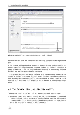 4 The programming languages
138
the selected step with the associated step enabling condition in the right-hand
part.
If you click on the Sequence View icon in the working window, you can edit the se-
quence structure. Drag the desired program element – a step with transition, a
jump, or a branch – from the Program Elements catalog to the working area and
create in this way the structure of the sequencer.
To program a step, click the Single Step View icon, select the step, and enter the
actions in a table, for example, setting a binary variable or starting a time func-
tion. The step enabling conditions can be programmed in ladder logic (LAD) or a
function block diagram (FBD) – depending on the settings in the sequencer prop-
erties.
4.6 The function library of LAD, FBD, and STL
The function library of LAD, FBD, and STL is roughly divided into two areas:
b The basic instructions directly manipulate the variable values. Examples of
these are instructions for transferring a variable value from one storage loca-
tion to another, for the logical operation of two signal states, for the compari-
son of two numbers, or for the calculation of a sum.
Fig. 4.17 Example of a step in a sequencer for STEP 7 inside TIA Portal
 