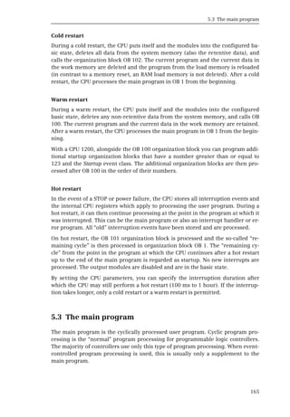 5.3 The main program
165
Cold restart
During a cold restart, the CPU puts itself and the modules into the configured ba-
sic state, deletes all data from the system memory (also the retentive data), and
calls the organization block OB 102. The current program and the current data in
the work memory are deleted and the program from the load memory is reloaded
(in contrast to a memory reset, an RAM load memory is not deleted). After a cold
restart, the CPU processes the main program in OB 1 from the beginning.
Warm restart
During a warm restart, the CPU puts itself and the modules into the configured
basic state, deletes any non-retentive data from the system memory, and calls OB
100. The current program and the current data in the work memory are retained.
After a warm restart, the CPU processes the main program in OB 1 from the begin-
ning.
With a CPU 1200, alongside the OB 100 organization block you can program addi-
tional startup organization blocks that have a number greater than or equal to
123 and the Startup event class. The additional organization blocks are then pro-
cessed after OB 100 in the order of their numbers.
Hot restart
In the event of a STOP or power failure, the CPU stores all interruption events and
the internal CPU registers which apply to processing the user program. During a
hot restart, it can then continue processing at the point in the program at which it
was interrupted. This can be the main program or also an interrupt handler or er-
ror program. All “old” interruption events have been stored and are processed.
On hot restart, the OB 101 organization block is processed and the so-called “re-
maining cycle” is then processed in organization block OB 1. The “remaining cy-
cle” from the point in the program at which the CPU continues after a hot restart
up to the end of the main program is regarded as startup. No new interrupts are
processed. The output modules are disabled and are in the basic state.
By setting the CPU parameters, you can specify the interruption duration after
which the CPU may still perform a hot restart (100 ms to 1 hour). If the interrup-
tion takes longer, only a cold restart or a warm restart is permitted.
5.3 The main program
The main program is the cyclically processed user program. Cyclic program pro-
cessing is the “normal” program processing for programmable logic controllers.
The majority of controllers use only this type of program processing. When event-
controlled program processing is used, this is usually only a supplement to the
main program.
 