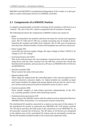2 SIMATIC Controllers – the Hardware Platform
20
PROFIBUS and PROFINET is standardized independent of the vendor, it is also pos-
sible to connect third-party devices to a SIMATIC controller.
2.1 Components of a SIMATIC Station
A complete programmable controller including all I/O modules is referred to as a
“station”. The core is the CPU, which is expanded with I/O modules if needed.
The following list shows the components a SIMATIC station can consist of:
b Racks
These accommodate the modules and form the basis for central and expansion
units. The S7-1200 and S7-300 use a simple mounting rail; its length is deter-
mined by the number and width of the modules. The S7-400 uses an aluminum
rack that has a defined number of slots with backplane bus and bus connectors.
b Power supply (PS)
It provides the internal supply voltage; the input voltage is either 120/230 V AC
voltage or 24 V DC voltage.
b Central processor unit (CPU)
This stores and processes the user program; communicates with the program-
ming device and any other stations over the MPI bus; controls the central and
distributed I/O modules; and can also be a DP slave on PROFIBUS DP or IO Device
on PROFINET IO.
b Interface modules (IM)
These connect the racks with each other.
b Signal modules (SM)
These adapt the signals from the controlled plant to the internal signal level or
control contactors, actuators, lights, etc. Signal modules are available as input
and output modules for digital and analog signals and can also be used to con-
nect sensors and actuators located in hazardous areas of zones 1 and 2.
b Function modules (FM)
These handle complex or time-critical processes independently of the CPU,
e.g. counting, position control, and closed-loop control.
b Communications processors (CP)
These connect the SIMATIC station with the subnets such as Industrial Ethernet,
PROFIBUS FMS, AS-Interface, or a serial point-to-point connection.
The distributed I/O modules connected to a station are also part of this station. If
the distributed I/O system is connected over PROFIBUS DP, a DP master controls
“its” DP slaves and thus the field units; if the connection is over PROFINET IO, an
IO-Controller controls the IO-Devices. The DP slaves or IO-Devices are integrated
in the address area of the centralized I/O system and are principally treated just
like the I/O modules installed locally in the central and expansion racks.
 