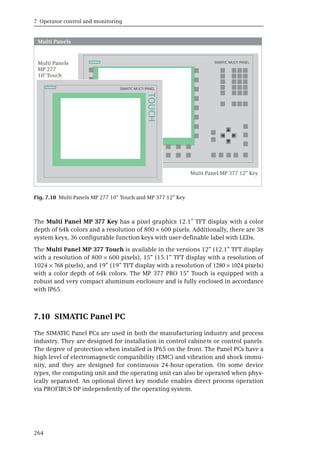 7 Operator control and monitoring
264
The Multi Panel MP 377 Key has a pixel graphics 12.1” TFT display with a color
depth of 64k colors and a resolution of 800 × 600 pixels. Additionally, there are 38
system keys, 36 configurable function keys with user-definable label with LEDs.
The Multi Panel MP 377 Touch is available in the versions 12” (12.1” TFT display
with a resolution of 800 × 600 pixels), 15” (15.1” TFT display with a resolution of
1024 × 768 pixels), and 19” (19” TFT display with a resolution of 1280 × 1024 pixels)
with a color depth of 64k colors. The MP 377 PRO 15” Touch is equipped with a
robust and very compact aluminum enclosure and is fully enclosed in accordance
with IP65.
7.10 SIMATIC Panel PC
The SIMATIC Panel PCs are used in both the manufacturing industry and process
industry. They are designed for installation in control cabinets or control panels.
The degree of protection when installed is IP65 on the front. The Panel PCs have a
high level of electromagnetic compatibility (EMC) and vibration and shock immu-
nity, and they are designed for continuous 24-hour operation. On some device
types, the computing unit and the operating unit can also be operated when phys-
ically separated. An optional direct key module enables direct process operation
via PROFIBUS DP independently of the operating system.
Fig. 7.10 Multi Panels MP 277 10” Touch and MP 377 12” Key
S
SIMATIC MULTI PANEL
S
TOUCH
Multi Panels
SIMATIC MULTI PANEL
 