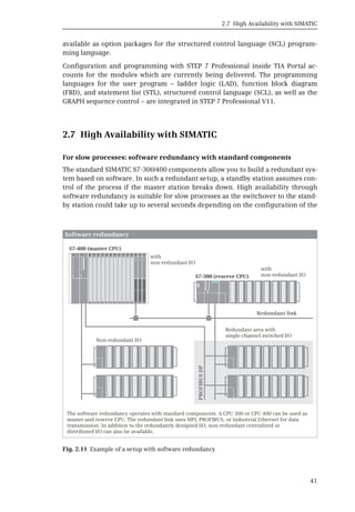 2.7 High Availability with SIMATIC
41
available as option packages for the structured control language (SCL) program-
ming language.
Configuration and programming with STEP 7 Professional inside TIA Portal ac-
counts for the modules which are currently being delivered. The programming
languages for the user program – ladder logic (LAD), function block diagram
(FBD), and statement list (STL), structured control language (SCL), as well as the
GRAPH sequence control – are integrated in STEP 7 Professional V11.
2.7 High Availability with SIMATIC
For slow processes: software redundancy with standard components
The standard SIMATIC S7-300/400 components allow you to build a redundant sys-
tem based on software. In such a redundant setup, a standby station assumes con-
trol of the process if the master station breaks down. High availability through
software redundancy is suitable for slow processes as the switchover to the stand-
by station could take up to several seconds depending on the configuration of the
Fig. 2.11 Example of a setup with software redundancy
Software redundancy
Redundant link
PROFIBUS
DP
S
S7-400 (master CPU)
S7-300 (reserve CPU)
 