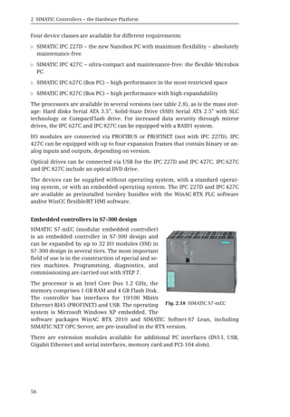 2 SIMATIC Controllers – the Hardware Platform
56
Four device classes are available for different requirements:
b SIMATIC IPC 227D – the new Nanobox PC with maximum flexibility – absolutely
maintenance-free
b SIMATIC IPC 427C – ultra-compact and maintenance-free: the flexible Microbox
PC
b SIMATIC IPC 627C (Box PC) – high performance in the most restricted space
b SIMATIC IPC 827C (Box PC) – high performance with high expandability
The processors are available in several versions (see table 2.8), as is the mass stor-
age: Hard disks Serial ATA 3.5”, Solid-State Drive (SSD) Serial ATA 2.5” with SLC
technology or CompactFlash drive. For increased data security through mirror
drives, the IPC 627C and IPC 827C can be equipped with a RAID1 system.
I/O modules are connected via PROFIBUS or PROFINET (not with IPC 227D). IPC
427C can be equipped with up to four expansion frames that contain binary or an-
alog inputs and outputs, depending on version.
Optical drives can be connected via USB for the IPC 227D and IPC 427C. IPC 627C
and IPC 827C include an optical DVD drive.
The devices can be supplied without operating system, with a standard operat-
ing system, or with an embedded operating system. The IPC 227D and IPC 427C
are available as preinstalled turnkey bundles with the WinAC RTX PLC software
and/or WinCC flexible/RT HMI software.
Embedded controllers in S7-300 design
SIMATIC S7-mEC (modular embedded controller)
is an embedded controller in S7-300 design and
can be expanded by up to 32 I/O modules (SM) in
S7-300 design in several tiers. The most important
field of use is in the construction of special and se-
ries machines. Programming, diagnostics, and
commissioning are carried out with STEP 7.
The processor is an Intel Core Duo 1.2 GHz, the
memory comprises 1 GB RAM and 4 GB Flash Disk.
The controller has interfaces for 10/100 Mbit/s
Ethernet RJ45 (PROFINET) and USB. The operating
system is Microsoft Windows XP embedded. The
software packages WinAC RTX 2010 and SIMATIC Softnet-S7 Lean, including
SIMATIC NET OPC Server, are pre-installed in the RTX version.
There are extension modules available for additional PC interfaces (DVI-I, USB,
Gigabit Ethernet and serial interfaces, memory card and PCI-104 slots).
Fig. 2.18 SIMATIC S7-mEC
 