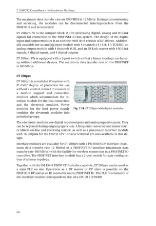 2 SIMATIC Controllers – the Hardware Platform
60
The maximum data transfer rate on PROFIBUS is 12 Mbit/s. During commissioning
and servicing, the modules can be disconnected interruption-free from the
PROFIBUS and reconnected.
ET 200eco PN is the compact block I/O for processing digital, analog and IO-Link
signals for connection to the PROFINET IO bus system. The design of the digital
input and output modules is as with the PROFIBUS version of ET 200eco. Addition-
ally available are an analog input module with 8 channels (4 × U/I, 4 × TC/RTD), an
analog output module with 4 channels (U/I), and an IO-Link master with 4 IO-Link
signals, 8 digital inputs, and 4 digital outputs.
ET 200eco PN is equipped with a 2-port switch so that a linear topology can be set
up without additional devices. The maximum data transfer rate on the PROFINET
is 100 Mbit/s.
ET 200pro
ET 200pro is a modular I/O system with
IP 65/67 degree of protection for use
without a control cabinet. It consists of
a module support and connection
modules which accommodate the in-
terface module for the bus connection
and the electronic modules. Power
modules for the load power supply
combine the electronic modules into
potential groups.
The electronic modules are digital inputs/outputs and analog inputs/outputs. They
can be replaced during ongoing operation. A frequency converter and motor start-
er (direct-on-line and reversing starter) as well as a pneumatic interface module
with 16 outputs for the FESTO CPV 10 valve terminal are also available in this de-
sign.
Interface modules are available for ET 200pro with a PROFIBUS DP interface (maxi-
mum data transfer rate 12 Mbit/s) or a PROFINET IO interface (maximum data
transfer rate 100 Mbit/s) with the facility for wireless connection to a PROFINET IO
controller. The PROFINET interface module has a 2-port switch for easy configura-
tion of a linear topology.
Together with the IM 154-8 PN/DP CPU interface module, ET 200pro can be used as
a mini PLC on site. Operation as a DP master or DP slave is possible on the
PROFIBUS DP and as an IO controller on the PROFINET IO. The PLC functionality of
the interface module corresponds to that of a CPU 315-2 PN/DP.
Fig. 2.24 ET 200pro with digital modules
 