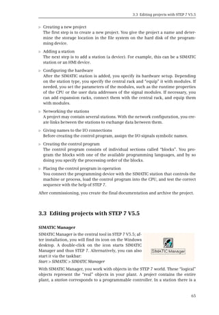 3.3 Editing projects with STEP 7 V5.5
65
b Creating a new project
The first step is to create a new project. You give the project a name and deter-
mine the storage location in the file system on the hard disk of the program-
ming device.
b Adding a station
The next step is to add a station (a device). For example, this can be a SIMATIC
station or an HMI device.
b Configuring the hardware
After the SIMATIC station is added, you specify its hardware setup. Depending
on the station type, you specify the central rack and “equip” it with modules. If
needed, you set the parameters of the modules, such as the runtime properties
of the CPU or the user data addresses of the signal modules. If necessary, you
can add expansion racks, connect them with the central rack, and equip them
with modules.
b Networking the stations
A project may contain several stations. With the network configuration, you cre-
ate links between the stations to exchange data between them.
b Giving names to the I/O connections
Before creating the control program, assign the I/O signals symbolic names.
b Creating the control program
The control program consists of individual sections called “blocks”. You pro-
gram the blocks with one of the available programming languages, and by so
doing you specify the processing order of the blocks.
b Placing the control program in operation
You connect the programming device with the SIMATIC station that controls the
machine or process, load the control program into the CPU, and test the correct
sequence with the help of STEP 7.
After commissioning, you create the final documentation and archive the project.
3.3 Editing projects with STEP 7 V5.5
SIMATIC Manager
With SIMATIC Manager, you work with objects in the STEP 7 world. These “logical”
objects represent the “real” objects in your plant. A project contains the entire
plant, a station corresponds to a programmable controller. In a station there is a
SIMATIC Manager is the central tool in STEP 7 V5.5; af-
ter installation, you will find its icon on the Windows
desktop. A double-click on the icon starts SIMATIC
Manager and thus STEP 7. Alternatively, you can also
start it via the taskbar:
Start > SIMATIC > SIMATIC Manager
 