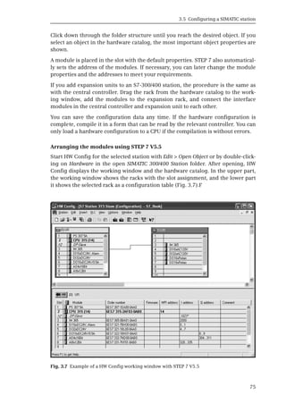 3.5 Configuring a SIMATIC station
75
Click down through the folder structure until you reach the desired object. If you
select an object in the hardware catalog, the most important object properties are
shown.
A module is placed in the slot with the default properties. STEP 7 also automatical-
ly sets the address of the modules. If necessary, you can later change the module
properties and the addresses to meet your requirements.
If you add expansion units to an S7-300/400 station, the procedure is the same as
with the central controller. Drag the rack from the hardware catalog to the work-
ing window, add the modules to the expansion rack, and connect the interface
modules in the central controller and expansion unit to each other.
You can save the configuration data any time. If the hardware configuration is
complete, compile it in a form that can be read by the relevant controller. You can
only load a hardware configuration to a CPU if the compilation is without errors.
Arranging the modules using STEP 7 V5.5
Start HW Config for the selected station with Edit > Open Object or by double-click-
ing on Hardware in the open SIMATIC 300/400 Station folder. After opening, HW
Config displays the working window and the hardware catalog. In the upper part,
the working window shows the racks with the slot assignment, and the lower part
it shows the selected rack as a configuration table (Fig. 3.7).F
Fig. 3.7 Example of a HW Config working window with STEP 7 V5.5
 