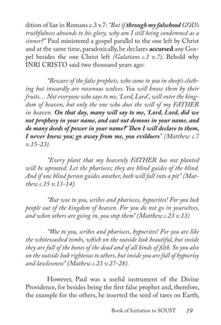 19
Book of Initiation to SOUST
dition of liar in Romans c.3 v.7: “But if through my falsehood GOD’s
truthfulness abounds to his glory, why am I still being condemned as a
sinner?” Paul ministered a gospel parallel to the one left by Christ
and at the same time, paradoxically, he declares accursed any Gos-
pel besides the one Christ left (Galatians c.1 v.7). Behold why
INRI CRISTO said two thousand years ago:
	 “Beware of the false prophets, who come to you in sheep’s cloth-
ing but inwardly are ravenous wolves. You will know them by their
fruits… Not everyone who says to me,‘Lord, Lord’, will enter the king-
dom of heaven, but only the one who does the will of my FATHER
in heaven. On that day, many will say to me, ‘Lord, Lord, did we
not prophesy in your name, and cast out demons in your name, and
do many deeds of power in your name?’ Then I will declare to them,
I never knew you; go away from me, you evildoers” (Matthew c.7
v.15-23).
	 “Every plant that my heavenly FATHER has not planted
will be uprooted. Let the pharisees; they are blind guides of the blind.
And if one blind person guides another, both will fall into a pit” (Mat-
thew c.15 v.13-14).
	 “But woe to you, scribes and pharisees, hypocrites! For you lock
people out of the kingdom of heaven. For you do not go in yourselves,
and when others are going in, you stop them” (Matthew c.23 v.13)
	 “Woe to you, scribes and pharisees, hypocrites! For you are like
the whitewashed tombs, which on the outside look beautiful, but inside
they are full of the bones of the dead and of all kinds of filth. So you also
on the outside look righteous to others, but inside you are full of hypocrisy
and lawlessness” (Mathew c.23 v.27-28).
	 However, Paul was a useful instrument of the Divine
Providence, for besides being the first false prophet and, therefore,
the example for the others, he inserted the seed of tares on Earth,
 