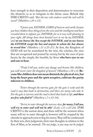 21
Book of Initiation to SOUST
have strength in their disposition and determination to overcome
the obstacles so as to integrate to the divine cause. Behold why
INRI CRISTO said: “But the one who endures until the end will be
saved” (Matthew c.24 v.13).
	 “I praise you, FATHER, LORD of heaven and earth, because
you have hidden these things from the wise and the intelligent and have
revealed them to infants; yes, FATHER, for so it was well-pleasing in
your sight. All things have been handed over to me by my FATHER;
and no one knows the Son except the FATHER, and no one knows
the FATHER except the Son and anyone to whom the Son chooses
to reveal him” (Matthew c.11 v.25-27). At first, the Kingdom of
GOD will not be assimilated by the wise, the scholars, the ones
that are recognized and praised by society, but by the men of pure
hearts, by the simple, the humble, by those who have eyes to see
and ears to hear.
	 “Truly I tell you, unless you change and become like children,
you will never enter the kingdom of heaven” (Matthew c.18 v.3). Be-
come like children does not mean diminish the physical size,but
keep the heart pure and the spirit receptive, cultivate the purity
inherent to children.
	 “Enter through the narrow gate, for the gate is wide and the
road is easy that leads to destruction, and there are many who take it.
For the gate is narrow and the road is hard that leads to life, and there
are few who find it!” (Matthew c.7 v.13-14).
	 “Strive to enter through the narrow door, for many, I tell you,
will try to enter and will not be able” (Luke c.13 v.23-24). INRI
CRISTO is the narrow door, and there will be the moment when
many will try to enter through it, however will be stopped by the
cherubs to approach even to beg for mercy.They will be condemned
by their acts,their judgments,their own thoughts in relation to the
Son of Man, as he warned: “Do not judge, so you may not be judged.
 