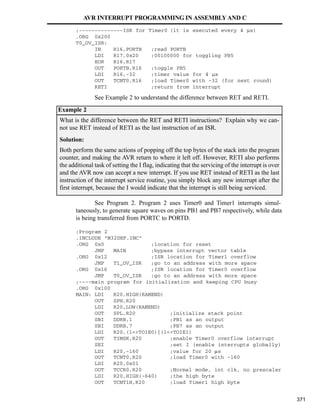 ;--------------ISR for Timer0 (it is executed every 4 µs)
.ORG 0x200
T0_OV_ISR:
IN R16,PORTB ;read PORTB
LDI R17,0x20 ;00100000 for toggling PB5
EOR R16,R17
OUT PORTB,R16 ;toggle PB5
LDI R16,-32 ;timer value for 4 µs
OUT TCNT0,R16 ;load Timer0 with -32 (for next round)
RETI ;return from interrupt
taneously, to generate square waves on pins PB1 and PB7 respectively, while data
is being transferred from PORTC to PORTD.
;Program
.INCLUDE
.ORG 0x0 ;location for reset
JMP MAIN ;bypass interrupt vector table
.ORG 0x12 ;ISR location for Timer1 overflow
JMP T1_OV_ISR ;go to an address with more space
.ORG 0x16 ;ISR location for Timer0 overflow
JMP T0_OV_ISR ;go to an address with more space
;----main program for initialization and keeping CPU busy
.ORG 0x100
MAIN: LDI R20,HIGH(RAMEND)
OUT SPH,R20
LDI R20,LOW(RAMEND)
OUT SPL,R20 ;initialize stack point
SBI DDRB,1 ;PB1 as an output
SBI DDRB,7 ;PB7 as an output
LDI R20,(1TOIE0)|(1TOIE1)
OUT TIMSK,R20 ;enable Timer0 overflow interrupt
SEI ;set I (enable interrupts globally)
LDI R20,-160 ;value for 20 s
OUT TCNT0,R20 ;load Timer0 with -160
LDI R20,0x01
OUT TCCR0,R20 ;Normal mode, int clk, no prescaler
LDI R20,HIGH(-640) ;the high byte
OUT TCNT1H,R20 ;load Timer1 high byte
What is the difference between the RET and RETI instructions? Explain why we can-
not use RET instead of RETI as the last instruction of an ISR.
Solution:
Both perform the same actions of popping off the top bytes of the stack into the program
counter, and making the AVR return to where it left off. However, RETI also performs
the additional task of setting the I flag, indicating that the servicing of the interrupt is over
and the AVR now can accept a new interrupt. If you use RET instead of RETI as the last
instruction of the interrupt service routine, you simply block any new interrupt after the
first interrupt, because the I would indicate that the interrupt is still being serviced.
AVR INTERRUPT PROGRAMMING IN ASSEMBLYAND C
See Example 2 to understand the difference between RET and RETI.
Example 2
See Program 2. Program 2 uses Timer0 and Timer1 interrupts simul-
M32DEF.INC
2
371
 