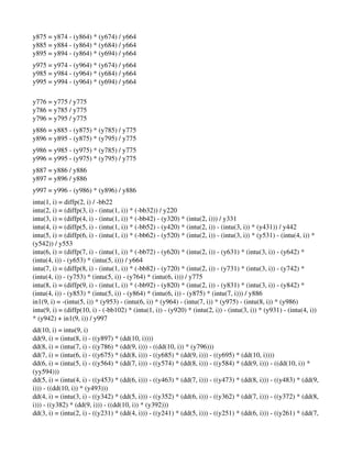 y875 = y874 ­ (y864) * (y674) / y664 
y885 = y884 ­ (y864) * (y684) / y664 
y895 = y894 ­ (y864) * (y694) / y664 
y975 = y974 ­ (y964) * (y674) / y664 
y985 = y984 ­ (y964) * (y684) / y664 
y995 = y994 ­ (y964) * (y694) / y664 
  
y776 = y775 / y775 
y786 = y785 / y775 
y796 = y795 / y775 
y886 = y885 ­ (y875) * (y785) / y775 
y896 = y895 ­ (y875) * (y795) / y775 
y986 = y985 ­ (y975) * (y785) / y775 
y996 = y995 ­ (y975) * (y795) / y775 
y887 = y886 / y886 
y897 = y896 / y886 
y997 = y996 ­ (y986) * (y896) / y886 
intu(1, i) = diffp(2, i) / ­bb22 
intu(2, i) = (diffp(3, i) ­ (intu(1, i)) * (­bb32)) / y220 
intu(3, i) = (diffp(4, i) ­ (intu(1, i)) * (­bb42) ­ (y320) * (intu(2, i))) / y331 
intu(4, i) = (diffp(5, i) ­ (intu(1, i)) * (­bb52) ­ (y420) * (intu(2, i)) ­ (intu(3, i)) * (y431)) / y442 
intu(5, i) = (diffp(6, i) ­ (intu(1, i)) * (­bb62) ­ (y520) * (intu(2, i)) ­ (intu(3, i)) * (y531) ­ (intu(4, i)) * 
(y542)) / y553 
intu(6, i) = (diffp(7, i) ­ (intu(1, i)) * (­bb72) ­ (y620) * (intu(2, i)) ­ (y631) * (intu(3, i)) ­ (y642) * 
(intu(4, i)) ­ (y653) * (intu(5, i))) / y664 
intu(7, i) = (diffp(8, i) ­ (intu(1, i)) * (­bb82) ­ (y720) * (intu(2, i)) ­ (y731) * (intu(3, i)) ­ (y742) * 
(intu(4, i)) ­ (y753) * (intu(5, i)) ­ (y764) * (intu(6, i))) / y775 
intu(8, i) = (diffp(9, i) ­ (intu(1, i)) * (­bb92) ­ (y820) * (intu(2, i)) ­ (y831) * (intu(3, i)) ­ (y842) * 
(intu(4, i)) ­ (y853) * (intu(5, i)) ­ (y864) * (intu(6, i)) ­ (y875) * (intu(7, i))) / y886 
in1(9, i) = ­(intu(5, i)) * (y953) ­ (intu(6, i)) * (y964) ­ (intu(7, i)) * (y975) ­ (intu(8, i)) * (y986) 
intu(9, i) = (diffp(10, i) ­ (­bb102) * (intu(1, i)) ­ (y920) * (intu(2, i)) ­ (intu(3, i)) * (y931) ­ (intu(4, i)) 
* (y942) + in1(9, i)) / y997 
dd(10, i) = intu(9, i) 
dd(9, i) = (intu(8, i) ­ ((y897) * (dd(10, i)))) 
dd(8, i) = (intu(7, i) ­ ((y786) * (dd(9, i))) ­ ((dd(10, i)) * (y796))) 
dd(7, i) = (intu(6, i) ­ ((y675) * (dd(8, i))) ­ ((y685) * (dd(9, i))) ­ ((y695) * (dd(10, i)))) 
dd(6, i) = (intu(5, i) ­ ((y564) * (dd(7, i))) ­ ((y574) * (dd(8, i))) ­ ((y584) * (dd(9, i))) ­ ((dd(10, i)) * 
(yy594))) 
dd(5, i) = (intu(4, i) ­ ((y453) * (dd(6, i))) ­ ((y463) * (dd(7, i))) ­ ((y473) * (dd(8, i))) ­ ((y483) * (dd(9, 
i))) ­ ((dd(10, i)) * (y493))) 
dd(4, i) = (intu(3, i) ­ ((y342) * (dd(5, i))) ­ ((y352) * (dd(6, i))) ­ ((y362) * (dd(7, i))) ­ ((y372) * (dd(8, 
i))) ­ ((y382) * (dd(9, i))) ­ ((dd(10, i)) * (y392))) 
dd(3, i) = (intu(2, i) ­ ((y231) * (dd(4, i))) ­ ((y241) * (dd(5, i))) ­ ((y251) * (dd(6, i))) ­ ((y261) * (dd(7, 
 