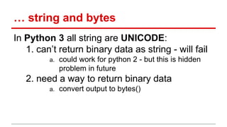 … string and bytes 
In Python 3 all string are UNICODE: 
1. can’t return binary data as string - will fail 
a. could work for python 2 - but this is hidden 
problem in future 
2. need a way to return binary data 
a. convert output to bytes() 
 
