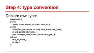 Step 4: type conversion 
Declare own type: 
class buffer { 
public: 
typedef boost::shared_ptr<char> data_ptr_t; 
public: 
buffer(data_ptr_t& data, int size): data_(data), size_(size){} 
int len() const { return size_; } 
char* const get_data() const { return data_.get(); } 
private: 
data_ptr_t data_; 
int size_; 
}; 
 