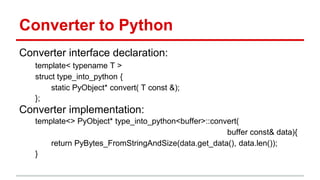 Converter to Python 
Converter interface declaration: 
template< typename T > 
struct type_into_python { 
static PyObject* convert( T const &); 
}; 
Converter implementation: 
template<> PyObject* type_into_python<buffer>::convert( 
buffer const& data){ 
return PyBytes_FromStringAndSize(data.get_data(), data.len()); 
} 
 