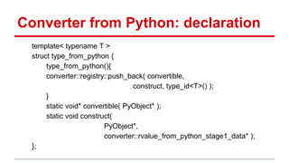 Converter from Python: declaration 
template< typename T > 
struct type_from_python { 
type_from_python(){ 
converter::registry::push_back( convertible, 
construct, type_id<T>() ); 
} 
static void* convertible( PyObject* ); 
static void construct( 
PyObject*, 
converter::rvalue_from_python_stage1_data* ); 
}; 
 
