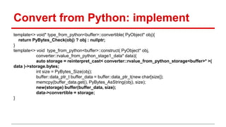 Convert from Python: implement 
template<> void* type_from_python<buffer>::convertible( PyObject* obj){ 
return PyBytes_Check(obj) ? obj : nullptr; 
} 
template<> void type_from_python<buffer>::construct( PyObject* obj, 
converter::rvalue_from_python_stage1_data* data){ 
auto storage = reinterpret_cast< converter::rvalue_from_python_storage<buffer>* >( 
data )->storage.bytes; 
int size = PyBytes_Size(obj); 
buffer::data_ptr_t buffer_data = buffer::data_ptr_t(new char[size]); 
memcpy(buffer_data.get(), PyBytes_AsString(obj), size); 
new(storage) buffer(buffer_data, size); 
data->convertible = storage; 
} 
 